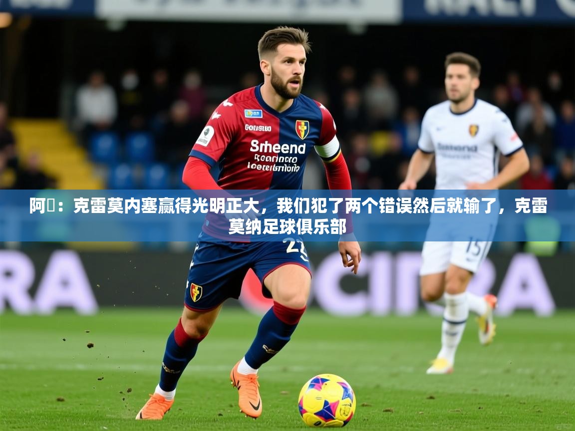 2025米兰体育官网网页版网页阿囧：克雷莫内塞赢得光明正大，我们犯了两个错误然后就输了，克雷莫纳足球俱乐部