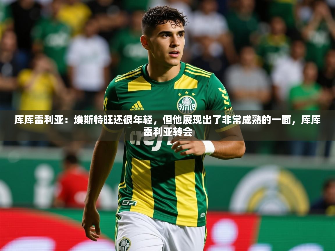 2025米兰体育库库雷利亚：埃斯特旺还很年轻，但他展现出了非常成熟的一面，库库雷利亚转会