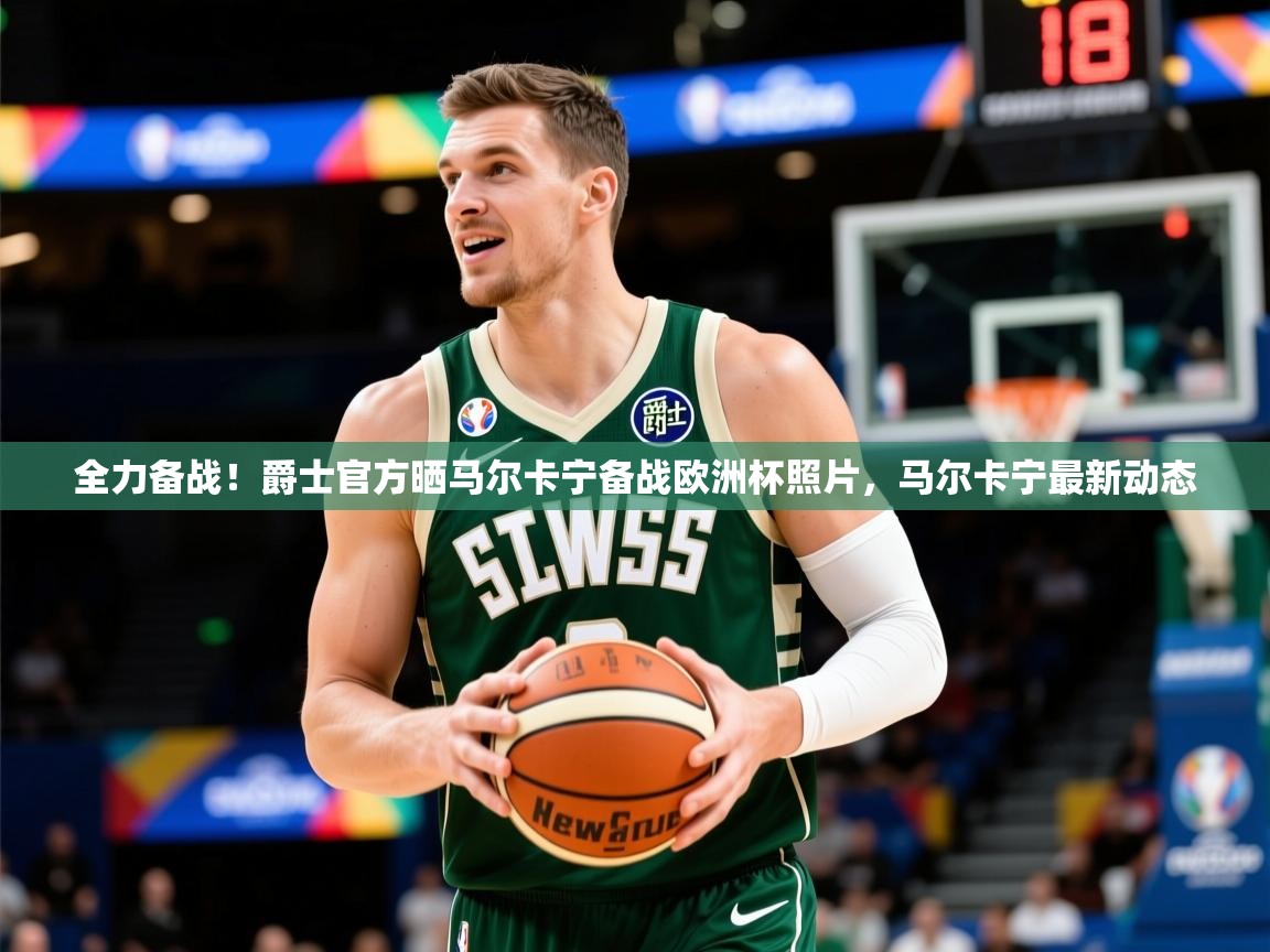 2025米兰体育平台全力备战!爵士官方晒马尔卡宁备战欧洲杯照片,马尔卡宁最新动态