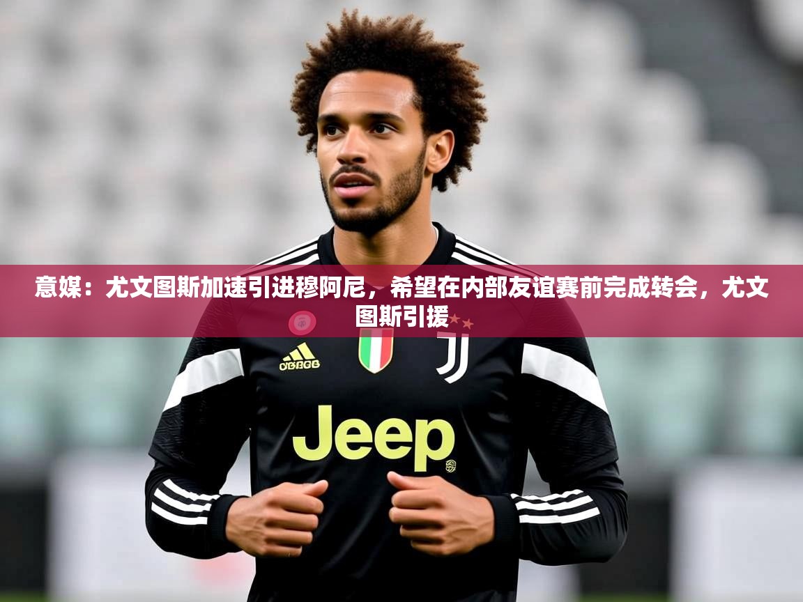 2025米兰体育意媒:尤文图斯加速引进穆阿尼,希望在内部友谊赛前完成转会,尤文图斯引援